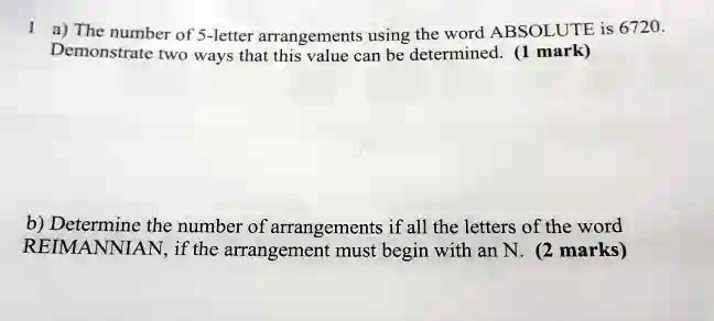 1 a) The number of 5-letter arrangements using the word ABSOLUTE is 6720.
Demonstrate two ways that this value can be determined. (1 mark)
b) Determine the number of arrangements if all the letters of the word
REIMANNIAN, if the arrangement must begin with an N. (2 marks)