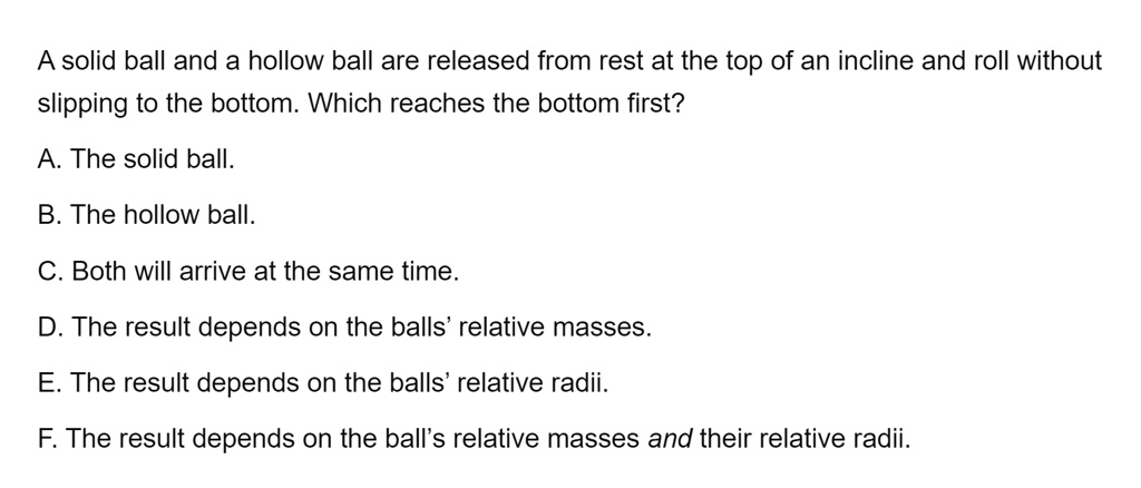 A solid ball and a hollow ball are released from rest at the top of an incline and roll without
slipping to the bottom. Which reaches the bottom first?
A. The solid ball.
B. The hollow ball.
C. Both will arrive at the same time.
D. The result depends on the balls' relative masses.
E. The result depends on the balls' relative radii.
F. The result depends on the ball's relative masses and their relative radii.