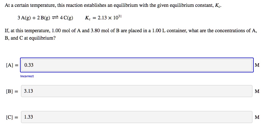 At a certain temperature, this reaction establishes an equilibrium with the given equilibrium constant, Kc.
3 A(g) + 2 B(g) ? 4 C(g) Kc = 2.13 × 10^31
If, at this temperature, 1.00 mol of A and 3.80 mol of B are placed in a 1.00 L container, what are the concentrations of A, B, and C at equilibrium?
[A] = 0.33 M
[B] = 3.13 M
[C] = 1.33 M