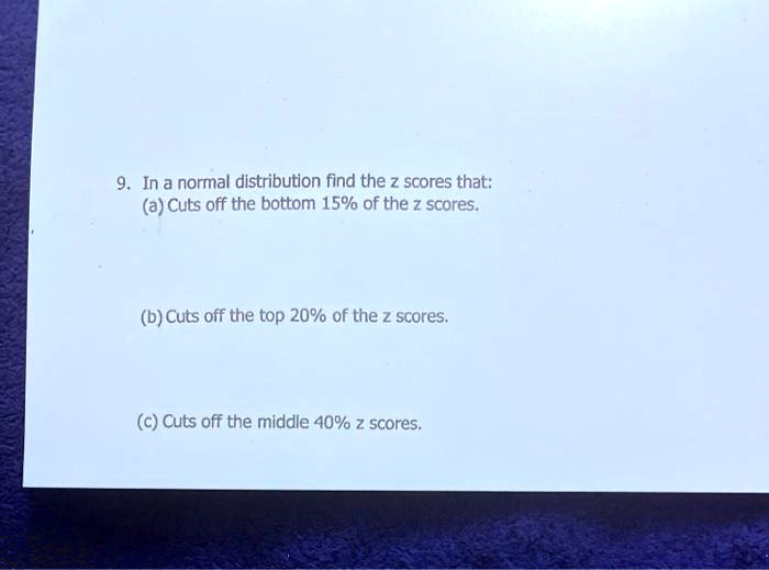 9. In a normal distribution find the z scores that:
(a) Cuts off the bottom 15% of the z scores.

(b) Cuts off the top 20% of the z scores.

(c) Cuts off the middle 40% z scores.