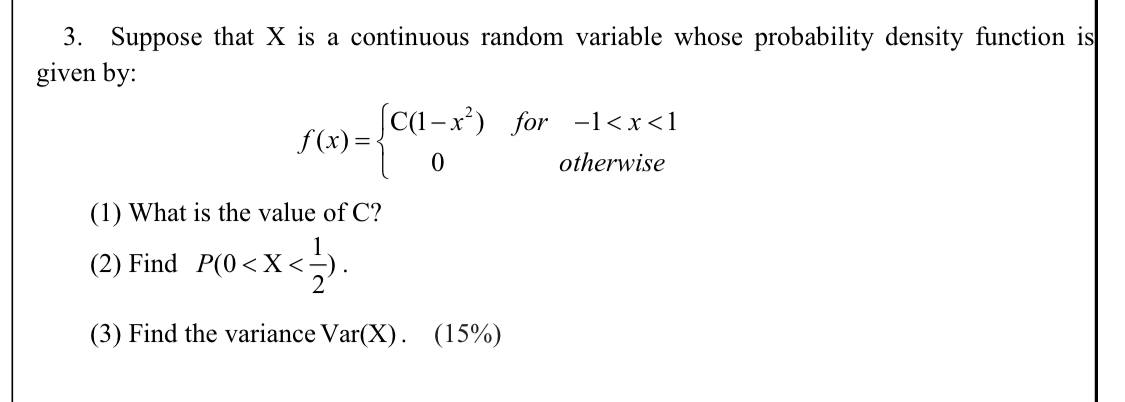 3. Suppose that X is a continuous random variable whose probability density function is given by:

f(x) =  C(1 - x^2)  for  -1 < x < 1
        0           otherwise

(1) What is the value of C?
(2) Find P(0 < X < 1/2).
(3) Find the variance Var(X). (15%)