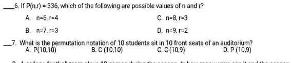 6. If P(n,r) = 336, which of the following are possible values of n and r?
A. n=6, r=4
B. n=7, r=3
C. n=8, r=3
D. n=9, r=2
7. What is the permutation notation of 10 students sit in 10 front seats of an auditorium?
A. P(10,10)
B. C (10,10)
C. C (10,9)
D. P (10,9)