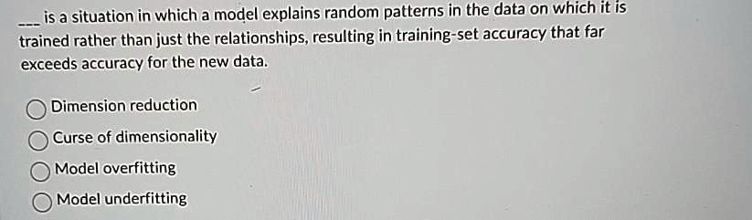 — is a situation in which a model explains random patterns in the data on which it is
trained rather than just the relationships, resulting in training-set accuracy that far
exceeds accuracy for the new data.
Dimension reduction
Curse of dimensionality
Model overfitting
Model underfitting