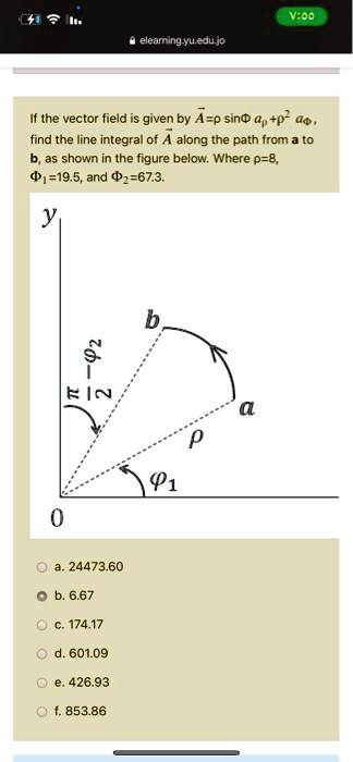 If the vector field is given by A⃗ = ρsinϕâρ + ρ^2 âϕ, find the line integral of A⃗ along the path from a to b, as shown in the figure below. Where ρ = 8, ϕ1 = 19.5, and ϕ2 = 67.3.
a. 24473.60
b. 6.67
c. 174.17
d. 601.09
e. 426.93
f. 853.86
