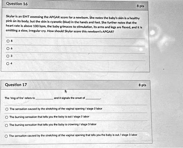 Question 16
8 pts
Skylar is an EMT assessing the APGAR score for a newborn. She notes the baby's skin is a healthy
pink on its body, but the skin is cyanotic (blue) in the hands and feet. She further notes that the
heart rate is above 100 bpm, the baby grimaces to stimulation, its arms and legs are flexed, and it is
emitting a slow, irregular cry. How should Skylar score this newborn's APGAR?
8
6
3
4
Question 17
8 pts
The 'ring of fire' refers to  and it signals the onset of 
The sensation caused by the stretching of the vaginal opening / stage 2 labor
The burning sensation that tells you the baby is out / stage 2 labor
The burning sensation that tells you the baby is crowning / stage 3 labor
The sensation caused by the stretching of the vaginal opening that tells you the baby is out / stage 3 labor