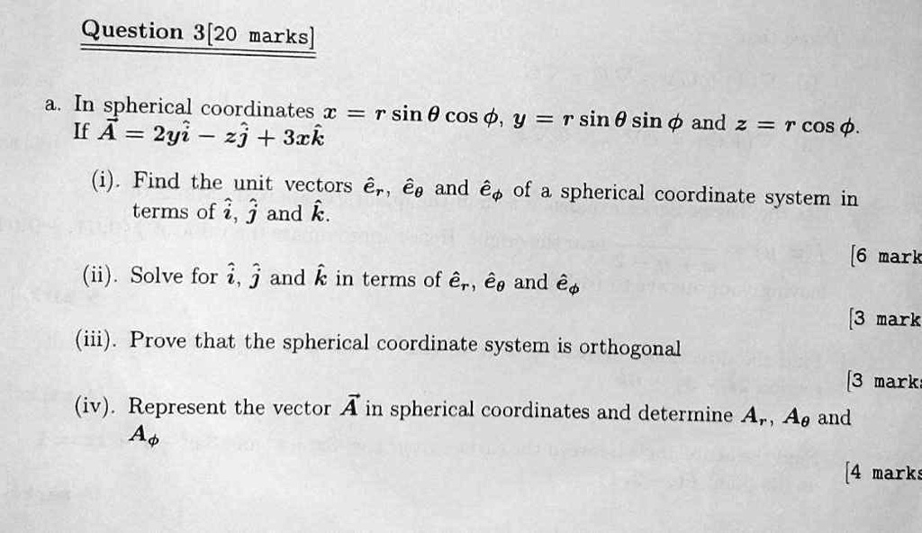 Question 3 [20 marks]

a. In spherical coordinates x = r sin ? cos ?, y = r sin ? sin ? and z = r cos ?. If A = 2y î ? z ? + 3x k?

(i) Find the unit vectors êr, ê? and ê? of a spherical coordinate system in terms of î, ? and k?. [6 marks]

(ii) Solve for î, ? and k? in terms of êr, ê? and ê?. [3 marks]

(iii) Prove that the spherical coordinate system is orthogonal. [3 marks]

(iv) Represent the vector A in spherical coordinates and determine Ar, A? and A?. [4 marks]
