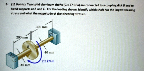 6 12 points two solid aluminum shafts g 27 gpa are connected to a coupling disk b and to fixed supports at a and c for the loading shown identify which shaft has the largest shearing stress  69586