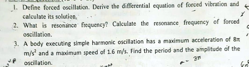 1. Define forced oscillation. Derive the differential equation of forced vibration and calculate its solution.
2. What is resonance frequency? Calculate the resonance frequency of forced oscillation.
3. A body executing simple harmonic oscillation has a maximum acceleration of 8? m/s² and a maximum speed of 1.6 m/s. Find the period and the amplitude of the oscillation.
