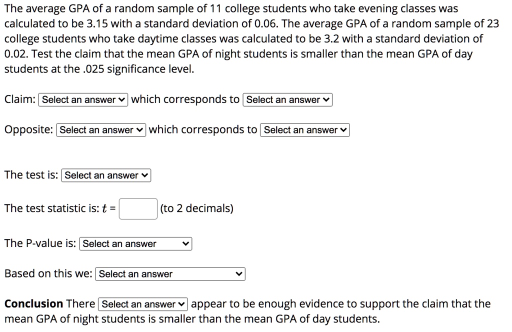 The average GPA of a random sample of 11 college students who take evening classes was calculated to be 3.15 with a standard deviation of 0.06. The average GPA of a random sample of 23 college students who take daytime classes was calculated to be 3.2 with a standard deviation of 0.02. Test the claim that the mean GPA of night students is smaller than the mean GPA of day students at the .025 significance level.

Claim: Select an answer which corresponds to Select an answer

Opposite: Select an answer which corresponds to Select an answer

The test is: Select an answer

The test statistic is: t = (to 2 decimals)

The P-value is: Select an answer

Based on this we: Select an answer

Conclusion There Select an answer appear to be enough evidence to support the claim that the mean GPA of night students is smaller than the mean GPA of day students.