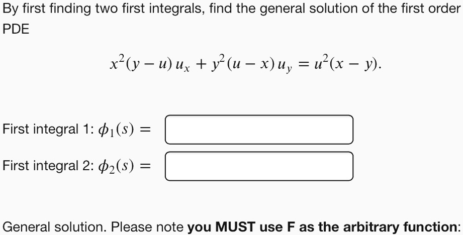 By first finding two first integrals, find the general solution of the first order PDE
x^2(y - u) ux + y^2(u - x) uy = u^2(x - y).
First integral 1: ?1(s) =
First integral 2: ?2(s) =
General solution. Please note you MUST use F as the arbitrary function: