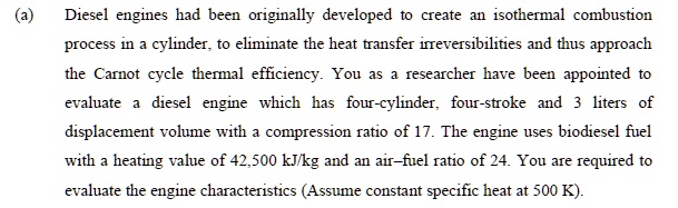 (a)
Diesel engines had been originally developed to create an isothermal combustion
process in a cylinder, to eliminate the heat transfer irreversibilities and thus approach
the Carnot cycle thermal efficiency. You as a researcher have been appointed to
evaluate a diesel engine which has four-cylinder, four-stroke and 3 liters of
displacement volume with a compression ratio of 17. The engine uses biodiesel fuel
with a heating value of 42,500 kJ/kg and an air-fuel ratio of 24. You are required to
evaluate the engine characteristics (Assume constant specific heat at 500 K).