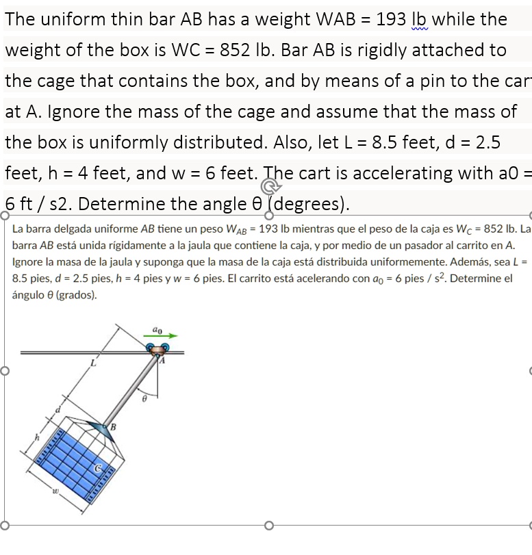 The uniform thin bar AB has a weight WAB = 193 lb while the
weight of the box is WC = 852 lb. Bar AB is rigidly attached to
the cage that contains the box, and by means of a pin to the car-
at A. Ignore the mass of the cage and assume that the mass of
the box is uniformly distributed. Also, let L = 8.5 feet, d = 2.5
feet, h = 4 feet, and w = 6 feet. The cart is accelerating with a0 =
6 ft / s^2. Determine the angle θ (degrees).
La barra delgada uniforme AB tiene un peso WAB = 193 lb mientras que el peso de la caja es WC = 852 lb. La
barra AB está unida rígidamente a la jaula que contiene la caja, y por medio de un pasador al carrito en A.
Ignore la masa de la jaula y suponga que la masa de la caja está distribuida uniformemente. Además, sea L =
8.5 pies, d = 2.5 pies, h = 4 pies y w = 6 pies. El carrito está acelerando con a0 = 6 pies / s^2. Determine el
ángulo θ (grados).