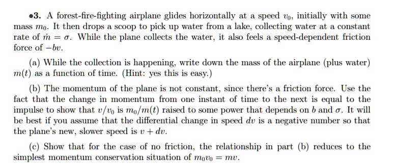 3. A forest-fire-fighting airplane glides horizontally at a speed v0, initially with some mass m0. It then drops a scoop to pick up water from a lake, collecting water at a constant rate of ? = ?. While the plane collects the water, it also feels a speed-dependent friction force of -bv. (a) While the collection is happening, write down the mass of the airplane (plus water) m(t) as a function of time. (Hint: yes this is easy.) (b) The momentum of the plane is not constant, since there's a friction force. Use the fact that the change in momentum from one instant of time to the next is equal to the impulse to show that v/v0 is m0/m(t) raised to some power that depends on b and ?. It will be best if you assume that the differential change in speed dv is a negative number so that the plane's new, slower speed is v + dv. (c) Show that for the case of no friction, the relationship in part (b) reduces to the simplest momentum conservation situation of m0v0 = mv.