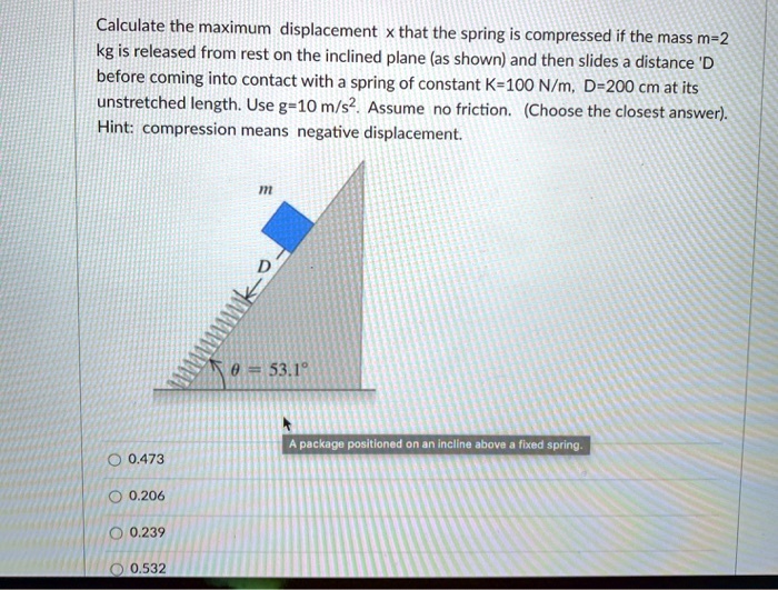 Calculate the maximum displacement x that the spring is compressed if the mass m=2 kg is released from rest on the inclined plane (as shown) and then slides a distance 'D before coming into contact with a spring of constant K=100 N/m, D=200 cm at its unstretched length. Use g=10 m/s². Assume no friction. (Choose the closest answer). Hint: compression means negative displacement.
m
D
? = 53.1°
A package positioned on an incline above a fixed spring.
0.473
0.206
0.239
0.532