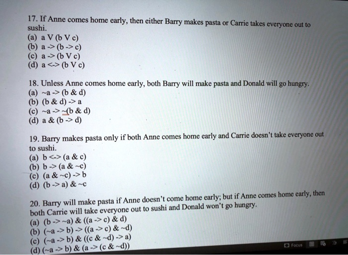 17. If Anne comes home early, then either Barry makes pasta or Carrie takes everyone out to sushi.
(a) a V (b V c)
(b) a -> (b -> c)
(c) a -> (b V c)
(d) a <-> (b V c)

18. Unless Anne comes home early, both Barry will make pasta and Donald will go hungry.
(a)  a -> (b     d)
(b) (b     d) -> a
(c)  a ->  (b     d)
(d) a     (b -> d)

19. Barry makes pasta only if both Anne comes home early and Carrie doesn't take everyone out to sushi.
(a) b <-> (a     c)
(b) b -> (a      c)
(c) (a      c) -> b
(d) (b -> a)      c

20. Barry will make pasta if Anne doesn't come home early; but if Anne comes home early, then both Carrie will take everyone out to sushi and Donald won't go hungry.
(a) (b ->  a)     ((a -> c)     d)
(b) ( a -> b) -> ((a -> c)      d)
(c) ( a -> b)     ((c      d) -> a)
(d) ( a -> b)     (a -> (c      d))