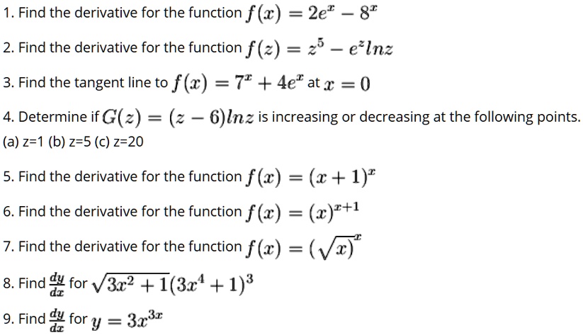 1. Find the derivative for the function f(x) = 2e^x - 8^x
2. Find the derivative for the function f(z) = z^5 - e^z ln z
3. Find the tangent line to f(x) = 7^x + 4e^x at x = 0
4. Determine if G(z) = (z - 6)ln z is increasing or decreasing at the following points.
(a) z=1 (b) z=5 (c) z=20
5. Find the derivative for the function f(x) = (x + 1)^x
6. Find the derivative for the function f(x) = (x)^x+1
7. Find the derivative for the function f(x) = (sqrtx)^x
8. Find dy/dx for sqrt3x^2 + 1(3x^4 + 1)^3
9. Find dy/dx for y = 3x^3x