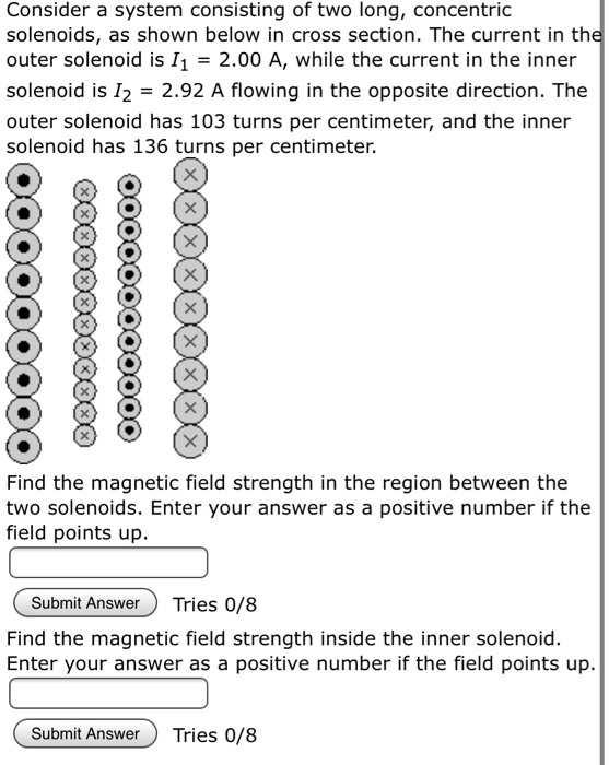 Consider a system consisting of two long, concentric solenoids, as shown below in cross section. The current in the outer solenoid is I1 = 2.00 A, while the current in the inner solenoid is I2 = 2.92 A flowing in the opposite direction. The outer solenoid has 103 turns per centimeter, and the inner solenoid has 136 turns per centimeter.

Find the magnetic field strength in the region between the two solenoids. Enter your answer as a positive number if the field points up.

Find the magnetic field strength inside the inner solenoid. Enter your answer as a positive number if the field points up.