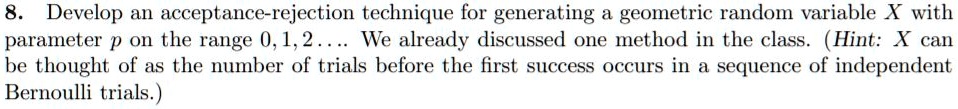 8. Develop an acceptance-rejection technique for generating a geometric random variable X with parameter p on the range 0, 1, 2.... We already discussed one method in the class. (Hint: X can be thought of as the number of trials before the first success occurs in a sequence of independent Bernoulli trials.)