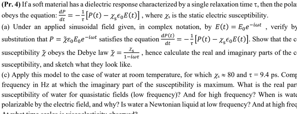 (Pr. 4) If a soft material has a dielectric response characterized by a single relaxation time τ, then the polar
obeys the equation: (dP)/(dt) = -(1)/(τ)[P(t) - ϵ0 E(t)], where  is the static electric susceptibility.
(a) Under an applied sinusoidal field given, in complex notation, by E(t) = E0 e^-iω t, verify by
substitution that P = χ̃ϵ0 E0 e^-iω t satisfies the equation (dP(t))/(dt) = -(1)/(τ)[P(t) - ϵ0 E(t)]. Show that the c
susceptibility χ̃ obeys the Debye law χ̃ = ()/(1 - iωτ), hence calculate the real and imaginary parts of the c
susceptibility, and sketch what they look like.
(c) Apply this model to the case of water at room temperature, for which ≈ 80 and τ = 9.4 ps. Comp
frequency in Hz at which the imaginary part of the susceptibility is maximum. What is the real par
susceptibility of water for quasistatic fields (low frequency)? And for high frequency? When is wate
polarizable by the electric field, and why? Is water a Newtonian liquid at low frequency? And at high freq