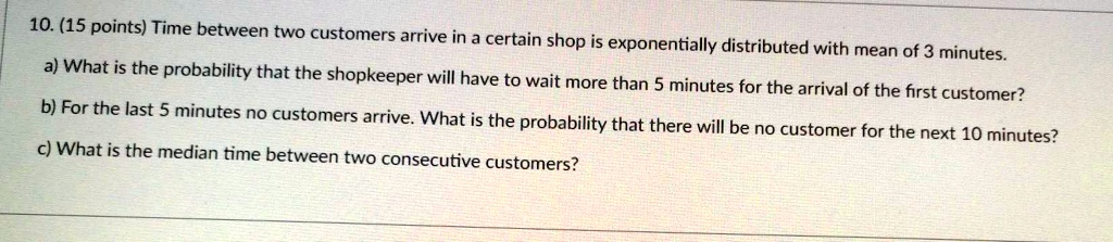 10. (15 points) Time between two customers arrive in a certain shop is exponentially distributed with mean of 3 minutes.
a) What is the probability that the shopkeeper will have to wait more than 5 minutes for the arrival of the first customer?
b) For the last 5 minutes no customers arrive. What is the probability that there will be no customer for the next 10 minutes?
c) What is the median time between two consecutive customers?