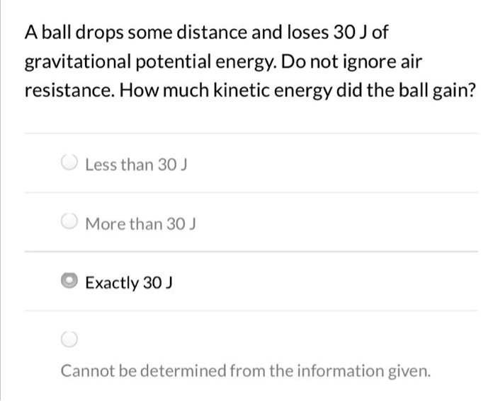 A ball drops some distance and loses 30 J of gravitational potential energy. Do not ignore air resistance. How much kinetic energy did the ball gain?
Less than 30 J
More than 30 J
Exactly 30 J
Cannot be determined from the information given.