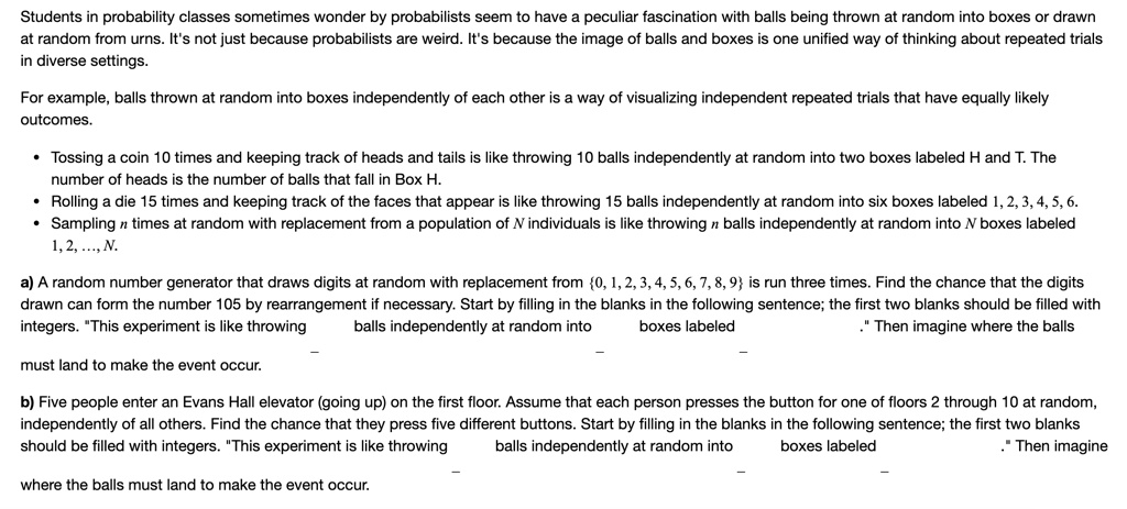 Students in probability classes sometimes wonder by probabilists seem to have a peculiar fascination with balls being thrown at random into boxes or drawn at random from urns. It's not just because probabilists are weird. It's because the image of balls and boxes is one unified way of thinking about repeated trials in diverse settings.

For example, balls thrown at random into boxes independently of each other is a way of visualizing independent repeated trials that have equally likely outcomes.

• Tossing a coin 10 times and keeping track of heads and tails is like throwing 10 balls independently at random into two boxes labeled H and T. The number of heads is the number of balls that fall in Box H.
• Rolling a die 15 times and keeping track of the faces that appear is like throwing 15 balls independently at random into six boxes labeled 1, 2, 3, 4, 5, 6.
• Sampling n times at random with replacement from a population of N individuals is like throwing n balls independently at random into N boxes labeled 1, 2, ..., N.

a) A random number generator that draws digits at random with replacement from 0, 1, 2, 3, 4, 5, 6, 7, 8, 9 is run three times. Find the chance that the digits drawn can form the number 105 by rearrangement if necessary. Start by filling in the blanks in the following sentence; the first two blanks should be filled with integers. "This experiment is like throwing  balls independently at random into  boxes labeled ." Then imagine where the balls
must land to make the event occur.

b) Five people enter an Evans Hall elevator (going up) on the first floor. Assume that each person presses the button for one of floors 2 through 10 at random, independently of all others. Find the chance that they press five different buttons. Start by filling in the blanks in the following sentence; the first two blanks should be filled with integers. "This experiment is like throwing  balls independently at random into  boxes labeled ." Then imagine
where the balls must land to make the event occur.