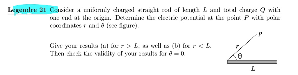 Legendre 21 Consider a uniformly charged straight rod of length L and total charge Q with
one end at the origin. Determine the electric potential at the point P with polar
coordinates r and θ (see figure).
Give your results (a) for r > L, as well as (b) for r < L.
Then check the validity of your results for θ = 0.
