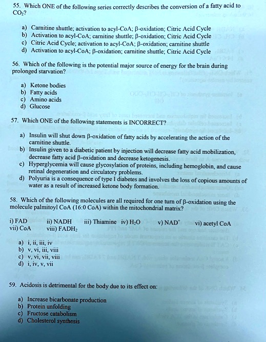55. Which ONE of the following series correctly describes the conversion of a fatty acid to CO2?

a) Carnitine shuttle; activation to acyl-CoA; ?-oxidation; Citric Acid Cycle
b) Activation to acyl-CoA; carnitine shuttle; ?-oxidation; Citric Acid Cycle
c) Citric Acid Cycle; activation to acyl-CoA; ?-oxidation; carnitine shuttle
d) Activation to acyl-CoA; ?-oxidation; carnitine shuttle; Citric Acid Cycle

56. Which of the following is the potential major source of energy for the brain during prolonged starvation?

a) Ketone bodies
b) Fatty acids
c) Amino acids
d) Glucose

57. Which ONE of the following statements is INCORRECT?

a) Insulin will shut down ?-oxidation of fatty acids by accelerating the action of the carnitine shuttle.
b) Insulin given to a diabetic patient by injection will decrease fatty acid mobilization, decrease fatty acid ?-oxidation and decrease ketogenesis.
c) Hyperglycemia will cause glycosylation of proteins, including hemoglobin, and cause retinal degeneration and circulatory problems.
d) Polyuria is a consequence of type I diabetes and involves the loss of copious amounts of water as a result of increased ketone body formation.

58. Which of the following molecules are all required for one turn of ?-oxidation using the molecule palmitoyl CoA (16:0 CoA) within the mitochondrial matrix?

i) FAD ii) NADH iii) Thiamine iv) H2O v) NAD+ vi) acetyl CoA vii) CoA viii) FADH2

a) i, ii, iii, iv
b) v, vi, iii, viii
c) v, vi, vii, viii
d) i, iv, v, vii

59. Acidosis is detrimental for the body due to its effect on:

a) Increase bicarbonate production
b) Protein unfolding
c) Fructose catabolism
d) Cholesterol synthesis