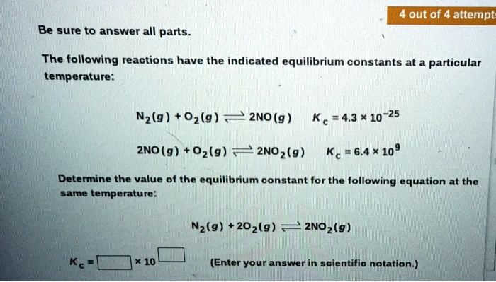 Be sure to answer all parts.
The following reactions have the indicated equilibrium constants at a particular temperature:

N2(g) + O2(g) ? 2NO(g) Kc = 4.3 × 10^-25

2NO(g) + O2(g) ? 2NO2(g) Kc = 6.4 × 10^9

Determine the value of the equilibrium constant for the following equation at the same temperature:

N2(g) + 2O2(g) ? 2NO2(g)

Kc = [ ] × 10^[ ] (Enter your answer in scientific notation.)