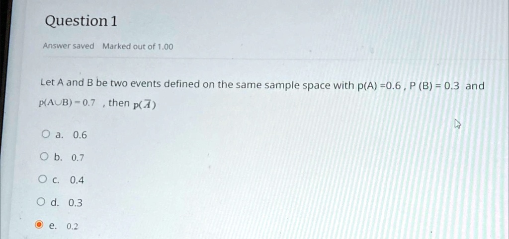 Question 1
Answer saved Marked out of 1.00
Let A and B be two events defined on the same sample space with p(A) =0.6, P (B) = 0.3 and
p(AUB)=0.7, then p(A)