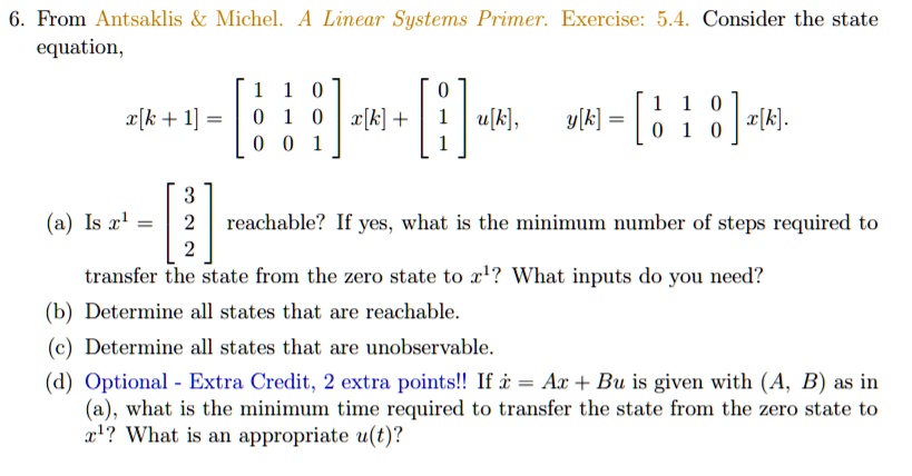 6. From Antsaklis     Michel. A Linear Systems Primer. Exercise: 5.4. Consider the state equation,
x[k + 1] = eginbmatrix 1     1     0  0     1     0  0     0     1 endbmatrix x[k] + eginbmatrix 0  1  1 endbmatrix u[k], quad y[k] = eginbmatrix 1     1     0  0     1     0 endbmatrix x[k].
(a) Is x^1 = eginbmatrix 3  2  2 endbmatrix reachable? If yes, what is the minimum number of steps required to transfer the state from the zero state to x^1? What inputs do you need?
(b) Determine all states that are reachable.
(c) Determine all states that are unobservable.
(d) Optional - Extra Credit, 2 extra points!! If dotx = Ax + Bu is given with (A, B) as in (a), what is the minimum time required to transfer the state from the zero state to x^1? What is an appropriate u(t)?