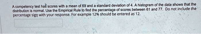 A competency test has scores with a mean of 69 and a standard deviation of 4. A histogram of the data shows that the distribution is normal. Use the Empirical Rule to find the percentage of scores between 61 and 77. Do not include the percentage sign with your response. For example 12% should be entered as 12.