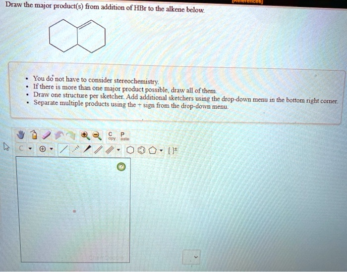Draw the major product(s) from addition of HBr to the alkene below.

• You do not have to consider stereochemistry.
• If there is more than one major product possible, draw all of them.
• Draw one structure per sketcher. Add additional sketchers using the drop-down menu in the bottom right corner.
• Separate multiple products using the + sign from the drop-down menu.