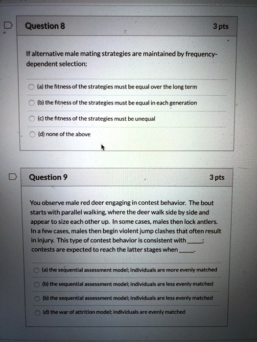 Question 8 3 pts
If alternative male mating strategies are maintained by frequency-dependent selection:
(a) the fitness of the strategies must be equal over the long term
(b) the fitness of the strategies must be equal in each generation
(c) the fitness of the strategies must be unequal
(d) none of the above

Question 9 3 pts
You observe male red deer engaging in contest behavior. The bout starts with parallel walking, where the deer walk side by side and appear to size each other up. In some cases, males then lock antlers. In a few cases, males then begin violent jump clashes that often result in injury. This type of contest behavior is consistent with ; contests are expected to reach the latter stages when .

(a) the sequential assessment model; individuals are more evenly matched
(b) the sequential assessment model; individuals are less evenly matched
(b) the sequential assessment model; individuals are less evenly matched
(d) the war of attrition model; individuals are evenly matched