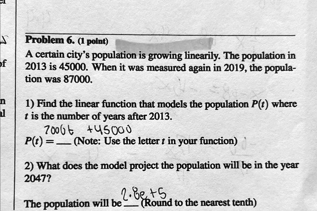 Problem 6. (1 point)
A certain city's population is growing linearly. The population in
2013 is 45000. When it was measured again in 2019, the popula-
tion was 87000.
1) Find the linear function that models the population P(t) where
t is the number of years after 2013.
P(t) = 7006t + 45000
(Note: Use the letter t in your function)
2) What does the model project the population will be in the year
2047?
The population will be  (Round to the nearest tenth)