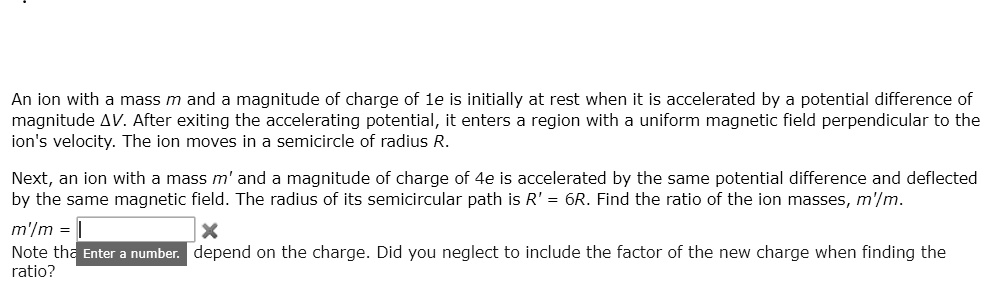 An ion with a mass m and a magnitude of charge of 1e is initially at rest when it is accelerated by a potential difference of magnitude ?V. After exiting the accelerating potential, it enters a region with a uniform magnetic field perpendicular to the ion's velocity. The ion moves in a semicircle of radius R.

Next, an ion with a mass m' and a magnitude of charge of 4e is accelerated by the same potential difference and deflected by the same magnetic field. The radius of its semicircular path is R' = 6R. Find the ratio of the ion masses, m'/m.

m'/m =

Note that the ratio depends on the charge. Did you neglect to include the factor of the new charge when finding the ratio?