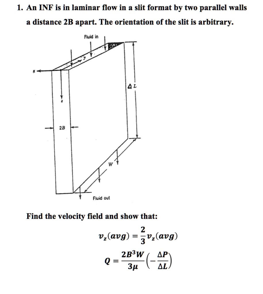 1. An INF is in laminar flow in a slit format by two parallel walls
a distance 2B apart. The orientation of the slit is arbitrary.
Fluid in
2B
W
?L
Fluid out
Find the velocity field and show that:
(2)/(3)vz(avg) = vz(avg)
Q = (2B^3W)/(3μ) (-(Δ P)/(Δ L))