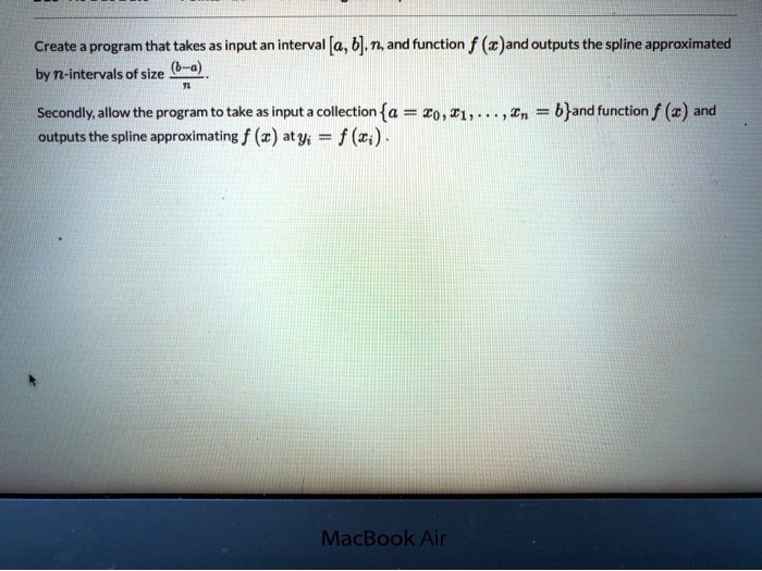Create a program that takes as input an interval [a, b], n, and function f (x) and outputs the spline approximated by n-intervals of size ((b-a))/(n). Secondly, allow the program to take as input a collection {a = x0, x1, …, xn = b} and function f (x) and outputs the spline approximating f (x) at yi = f(xi).