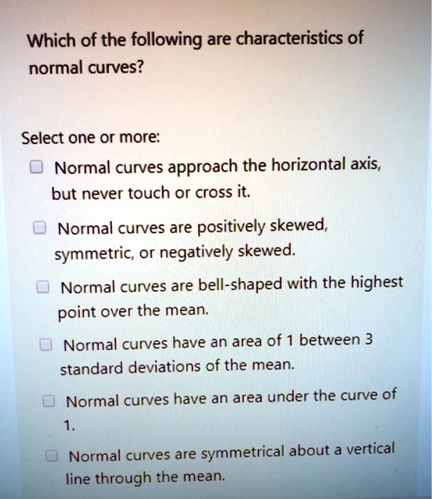Which of the following are characteristics of
normal curves?

Select one or more:
Normal curves approach the horizontal axis,
but never touch or cross it.
Normal curves are positively skewed,
symmetric, or negatively skewed.
Normal curves are bell-shaped with the highest
point over the mean.
Normal curves have an area of 1 between 3
standard deviations of the mean.
Normal curves have an area under the curve of
1.
Normal curves are symmetrical about a vertical
line through the mean.