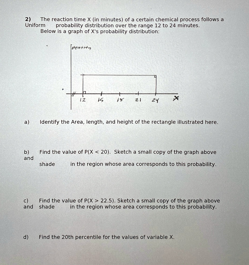 2)
The reaction time X (in minutes) of a certain chemical process follows a
Uniform probability distribution over the range 12 to 24 minutes.
Below is a graph of X's probability distribution:
density
12
15
18
21
24
X
a) Identify the Area, length, and height of the rectangle illustrated here.
b) Find the value of P(X < 20). Sketch a small copy of the graph above
and shade in the region whose area corresponds to this probability.
c) Find the value of P(X > 22.5). Sketch a small copy of the graph above
and shade in the region whose area corresponds to this probability.
d) Find the 20th percentile for the values of variable X.