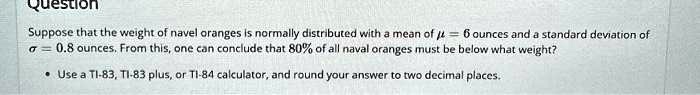 Suppose that the weight of navel oranges is normally distributed with a mean of ? = 6 ounces and a standard deviation of ? = 0.8 ounces. From this, one can conclude that 80% of all naval oranges must be below what weight?

• Use a TI-83, TI-83 plus, or TI-84 calculator, and round your answer to two decimal places.