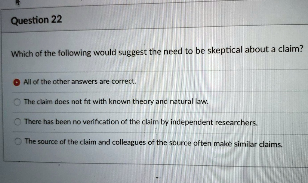 Question 22
Which of the following would suggest the need to be skeptical about a claim?
All of the other answers are correct.
The claim does not fit with known theory and natural law.
There has been no verification of the claim by independent researchers.
The source of the claim and colleagues of the source often make similar claims.