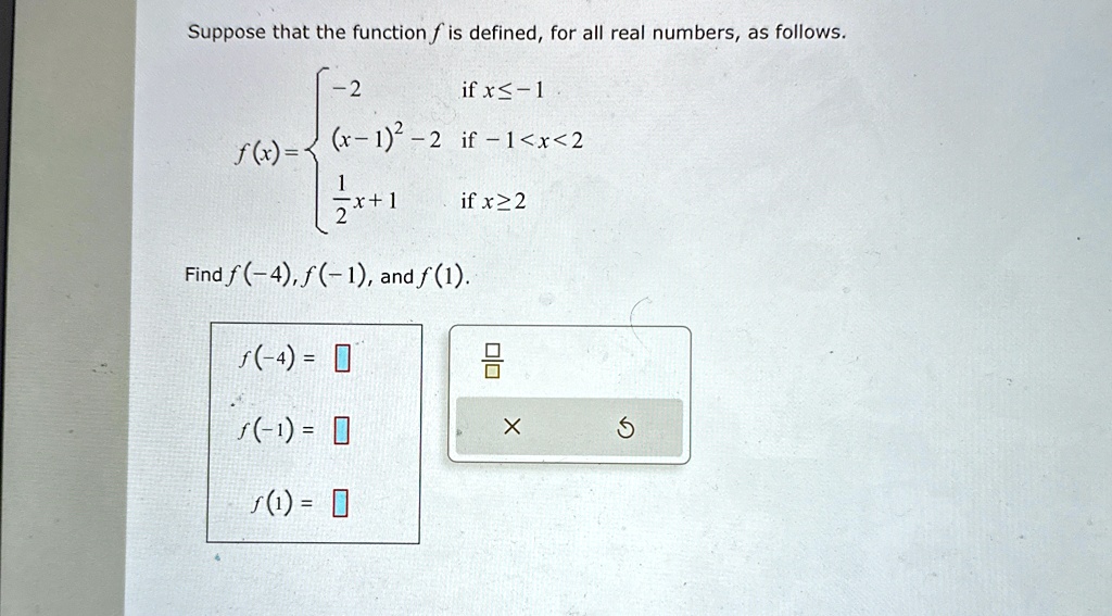 Suppose that the function f is defined, for all real numbers, as follows.
f(x) = 

-2    if  x ≤ -1 

(x-1)^2 - 2    if  -1 < x < 2 
(1)/(2)x + 1    if  x ≥ 2
Find f(-4), f(-1), and f(1).
f(-4) =
f(-1) =
f(1) =