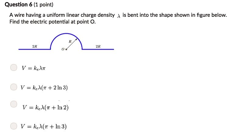 Question 6 (1 point)
A wire having a uniform linear charge density (lambda) is bent into the shape shown in figure below.
Find the electric potential at point O.

(V = kelambdapi)
(V = kelambda(pi + 2ln 3))
(V = kelambda(pi + ln 2))
(V = kelambda(pi + ln 3))