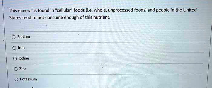This mineral is found in "cellular" foods (i.e. whole, unprocessed foods) and people in the United States tend to not consume enough of this nutrient.
Sodium
Iron
lodine
Zinc
Potassium