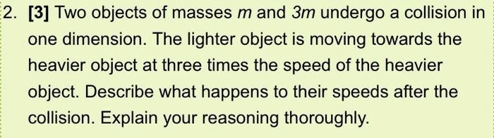 Two objects of masses m and 3m undergo a collision in one dimension. The lighter object is moving towards the heavier object at three times the speed of the heavier object. Describe what happens to their speeds after the collision. Explain your reasoning thoroughly.