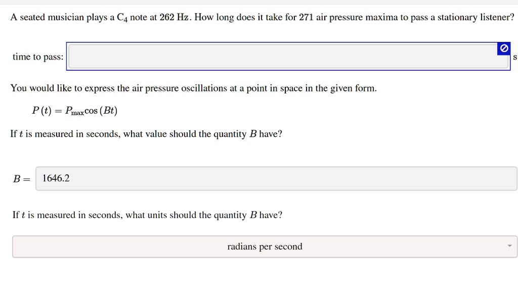 A seated musician plays a C4 note at 262 Hz. How long does it take for 271 air pressure maxima to pass a stationary listener?
time to pass:
s
You would like to express the air pressure oscillations at a point in space in the given form.
P(t) = Pmaxcos (Bt)
If t is measured in seconds, what value should the quantity B have?
B = 1646.2
If t is measured in seconds, what units should the quantity B have?
radians per second