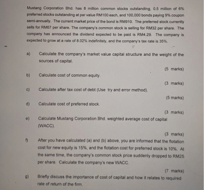 Mustang Corporation Bhd. has 8 million common stocks outstanding, 0.5 million of 6% preferred stocks outstanding at par value RM100 each, and 100,000 bonds paying 9% coupon semi-annually. The current market price of the bond is RM910. The preferred stock currently sells for RM67 per share. The company's common stock is selling for RM32 per share. The company has announced the dividend expected to be paid is RM4.29. The company is expected to grow at a rate of 8.02% indefinitely, and the company's tax rate is 35%.

a) Calculate the company's market value capital structure and the weight of the sources of capital.

b) Calculate cost of common equity.

c) Calculate after tax cost of debt (Use try and error method).

d) Calculate cost of preferred stock.

e) Calculate Mustang Corporation Bhd. weighted average cost of capital (WACC).

f) After you have calculated (a) and (b) above, you are informed that the flotation cost for new equity is 15%, and the flotation cost for preferred stock is 10%. At the same time, the company's common stock price suddenly dropped to RM25 per share. Calculate the company's new WACC.

g) Briefly discuss the importance of cost of capital and how it relates to required rate of return of the firm.