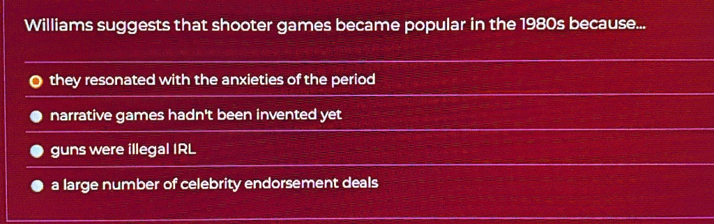 Williams suggests that shooter games became popular in the 1980s because...
? they resonated with the anxieties of the period
narrative games hadn't been invented yet
guns were illegal IRL
a large number of celebrity endorsement deals