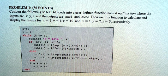 PROBLEM 1: (30 POINTS)
Convert the following MATLAB code into a user-defined function named myFunction where the
inputs are x, y, z and the outputs are out1 and out2. Then use this function to calculate and
display the results for x = 5, y = 6, z = 10 and x = 1, y = 2, z = 3, respectively.
k=1;
i= 1;
while (k<10)
    fprintf('k = %d\n', k);
    if (x>y)        (k==5)
        out1(i) = k*sqrt(sum((x-y)/z));
        out2(i) = k*fact(z)*fact(x-y);
    else
        out1(i) = k*sqrt(sum((x+y)/z));
        out2(i) = k*factorial(z)*factorial(x+y);
    end
k=k+ 1;
i=i+ 1;
end